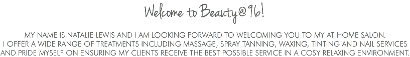 Welcome to Beauty@96! My name is Natalie Lewis and I am looking forward to welcoming you to my at home salon. I offer a wide range of treatments INCLUDING MASSAGE, SPRAY TANNING, waxing, tinting and nail services and pride myself on ensuring my clients receive tHe best possible service in a cosy relaxing environment.