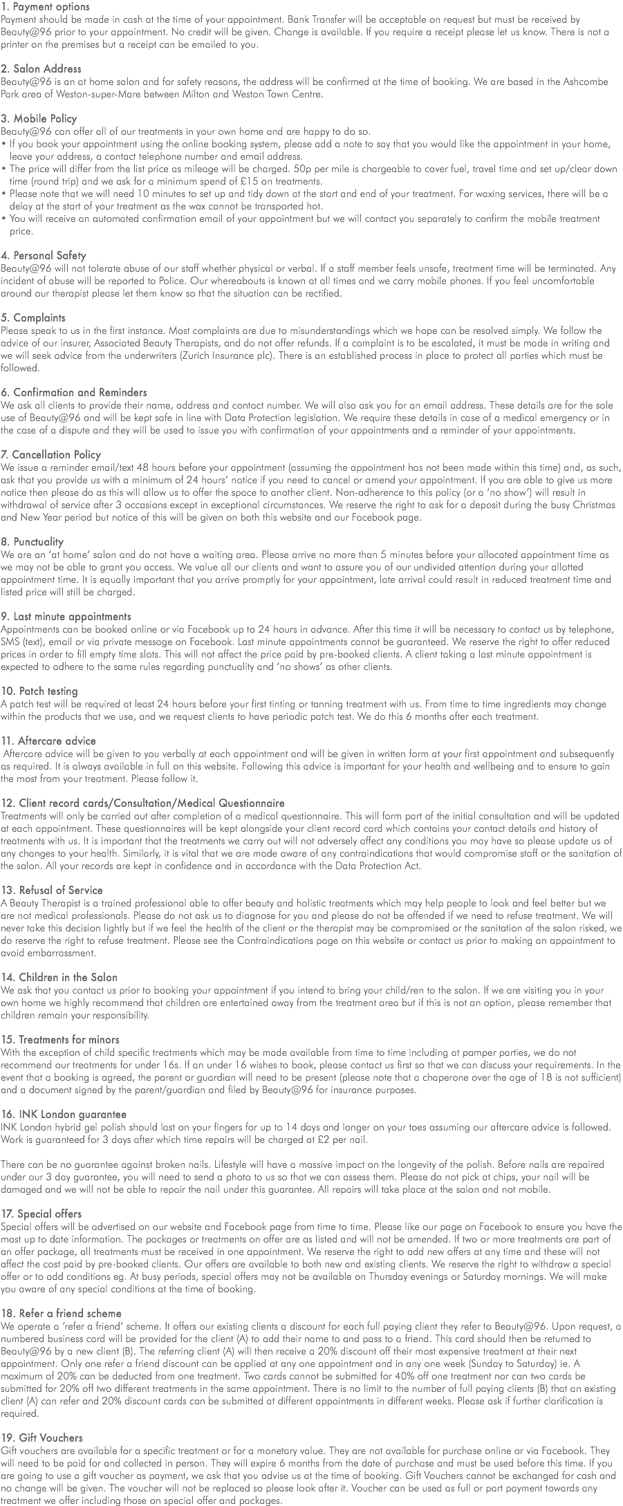 1. Payment options Payment should be made in cash at the time of your appointment. Bank Transfer will be acceptable on request but must be received by Beauty@96 prior to your appointment. No credit will be given. Change is available. If you require a receipt please let us know. There is not a printer on the premises but a receipt can be emailed to you. 2. Salon Address Beauty@96 is an at home salon and for safety reasons, the address will be confirmed at the time of booking. We are based in the Ashcombe Park area of Weston-super-Mare between Milton and Weston Town Centre. 3. Mobile Policy Beauty@96 can offer all of our treatments in your own home and are happy to do so. • If you book your appointment using the online booking system, please add a note to say that you would like the appointment in your home, leave your address, a contact telephone number and email address. • The price will differ from the list price as mileage will be charged. 50p per mile is chargeable to cover fuel, travel time and set up/clear down time (round trip) and we ask for a minimum spend of £15 on treatments. • Please note that we will need 10 minutes to set up and tidy down at the start and end of your treatment. For waxing services, there will be a delay at the start of your treatment as the wax cannot be transported hot. • You will receive an automated confirmation email of your appointment but we will contact you separately to confirm the mobile treatment price. 4. Personal Safety Beauty@96 will not tolerate abuse of our staff whether physical or verbal. If a staff member feels unsafe, treatment time will be terminated. Any incident of abuse will be reported to Police. Our whereabouts is known at all times and we carry mobile phones. If you feel uncomfortable around our therapist please let them know so that the situation can be rectified. 5. Complaints Please speak to us in the first instance. Most complaints are due to misunderstandings which we hope can be resolved simply. We follow the advice of our insurer, Associated Beauty Therapists, and do not offer refunds. If a complaint is to be escalated, it must be made in writing and we will seek advice from the underwriters (Zurich Insurance plc). There is an established process in place to protect all parties which must be followed. 6. Confirmation and Reminders We ask all clients to provide their name, address and contact number. We will also ask you for an email address. These details are for the sole use of Beauty@96 and will be kept safe in line with Data Protection legislation. We require these details in case of a medical emergency or in the case of a dispute and they will be used to issue you with confirmation of your appointments and a reminder of your appointments. 7. Cancellation Policy We issue a reminder email/text 48 hours before your appointment (assuming the appointment has not been made within this time) and, as such, ask that you provide us with a minimum of 24 hours’ notice if you need to cancel or amend your appointment. If you are able to give us more notice then please do as this will allow us to offer the space to another client. Non-adherence to this policy (or a ‘no show’) will result in withdrawal of service after 3 occasions except in exceptional circumstances. We reserve the right to ask for a deposit during the busy Christmas and New Year period but notice of this will be given on both this website and our Facebook page. 8. Punctuality We are an ‘at home’ salon and do not have a waiting area. Please arrive no more than 5 minutes before your allocated appointment time as we may not be able to grant you access. We value all our clients and want to assure you of our undivided attention during your allotted appointment time. It is equally important that you arrive promptly for your appointment, late arrival could result in reduced treatment time and listed price will still be charged. 9. Last minute appointments Appointments can be booked online or via Facebook up to 24 hours in advance. After this time it will be necessary to contact us by telephone, SMS (text), email or via private message on Facebook. Last minute appointments cannot be guaranteed. We reserve the right to offer reduced prices in order to fill empty time slots. This will not affect the price paid by pre-booked clients. A client taking a last minute appointment is expected to adhere to the same rules regarding punctuality and ‘no shows’ as other clients. 10. Patch testing A patch test will be required at least 24 hours before your first tinting or tanning treatment with us. From time to time ingredients may change within the products that we use, and we request clients to have periodic patch test. We do this 6 months after each treatment. 11. Aftercare advice Aftercare advice will be given to you verbally at each appointment and will be given in written form at your first appointment and subsequently as required. It is always available in full on this website. Following this advice is important for your health and wellbeing and to ensure to gain the most from your treatment. Please follow it. 12. Client record cards/Consultation/Medical Questionnaire Treatments will only be carried out after completion of a medical questionnaire. This will form part of the initial consultation and will be updated at each appointment. These questionnaires will be kept alongside your client record card which contains your contact details and history of treatments with us. It is important that the treatments we carry out will not adversely affect any conditions you may have so please update us of any changes to your health. Similarly, it is vital that we are made aware of any contraindications that would compromise staff or the sanitation of the salon. All your records are kept in confidence and in accordance with the Data Protection Act. 13. Refusal of Service A Beauty Therapist is a trained professional able to offer beauty and holistic treatments which may help people to look and feel better but we are not medical professionals. Please do not ask us to diagnose for you and please do not be offended if we need to refuse treatment. We will never take this decision lightly but if we feel the health of the client or the therapist may be compromised or the sanitation of the salon risked, we do reserve the right to refuse treatment. Please see the Contraindications page on this website or contact us prior to making an appointment to avoid embarrassment. 14. Children in the Salon We ask that you contact us prior to booking your appointment if you intend to bring your child/ren to the salon. If we are visiting you in your own home we highly recommend that children are entertained away from the treatment area but if this is not an option, please remember that children remain your responsibility. 15. Treatments for minors With the exception of child specific treatments which may be made available from time to time including at pamper parties, we do not recommend our treatments for under 16s. If an under 16 wishes to book, please contact us first so that we can discuss your requirements. In the event that a booking is agreed, the parent or guardian will need to be present (please note that a chaperone over the age of 18 is not sufficient) and a document signed by the parent/guardian and filed by Beauty@96 for insurance purposes. 16. INK London guarantee INK London hybrid gel polish should last on your fingers for up to 14 days and longer on your toes assuming our aftercare advice is followed. Work is guaranteed for 3 days after which time repairs will be charged at £2 per nail. There can be no guarantee against broken nails. Lifestyle will have a massive impact on the longevity of the polish. Before nails are repaired under our 3 day guarantee, you will need to send a photo to us so that we can assess them. Please do not pick at chips, your nail will be damaged and we will not be able to repair the nail under this guarantee. All repairs will take place at the salon and not mobile. 17. Special offers Special offers will be advertised on our website and Facebook page from time to time. Please like our page on Facebook to ensure you have the most up to date information. The packages or treatments on offer are as listed and will not be amended. If two or more treatments are part of an offer package, all treatments must be received in one appointment. We reserve the right to add new offers at any time and these will not affect the cost paid by pre-booked clients. Our offers are available to both new and existing clients. We reserve the right to withdraw a special offer or to add conditions eg. At busy periods, special offers may not be available on Thursday evenings or Saturday mornings. We will make you aware of any special conditions at the time of booking. 18. Refer a friend scheme We operate a ‘refer a friend’ scheme. It offers our existing clients a discount for each full paying client they refer to Beauty@96. Upon request, a numbered business card will be provided for the client (A) to add their name to and pass to a friend. This card should then be returned to Beauty@96 by a new client (B). The referring client (A) will then receive a 20% discount off their most expensive treatment at their next appointment. Only one refer a friend discount can be applied at any one appointment and in any one week (Sunday to Saturday) ie. A maximum of 20% can be deducted from one treatment. Two cards cannot be submitted for 40% off one treatment nor can two cards be submitted for 20% off two different treatments in the same appointment. There is no limit to the number of full paying clients (B) that an existing client (A) can refer and 20% discount cards can be submitted at different appointments in different weeks. Please ask if further clarification is required. 19. Gift Vouchers Gift vouchers are available for a specific treatment or for a monetary value. They are not available for purchase online or via Facebook. They will need to be paid for and collected in person. They will expire 6 months from the date of purchase and must be used before this time. If you are going to use a gift voucher as payment, we ask that you advise us at the time of booking. Gift Vouchers cannot be exchanged for cash and no change will be given. The voucher will not be replaced so please look after it. Voucher can be used as full or part payment towards any treatment we offer including those on special offer and packages.