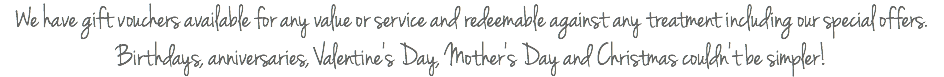 We have gift vouchers available for any value or service and redeemable against any treatment including our special offers. Birthdays, anniversaries, Valentine's Day, Mother's Day and Christmas couldn't be simpler!
